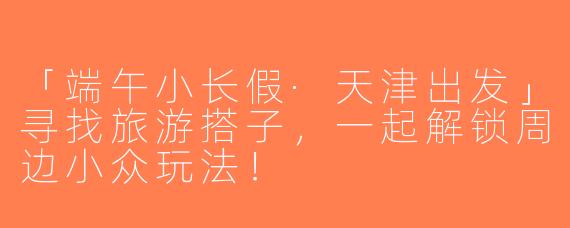「端午小长假·天津出发」寻找旅游搭子，一起解锁周边小众玩法！
