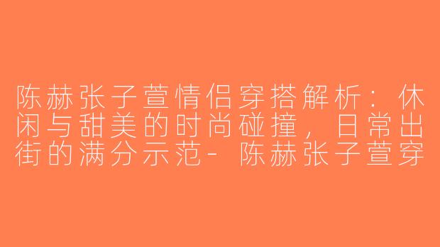 陈赫张子萱情侣穿搭解析：休闲与甜美的时尚碰撞，日常出街的满分示范-陈赫张子萱穿搭