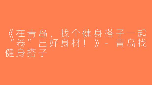 《在青岛，找个健身搭子一起“卷”出好身材！》-青岛找健身搭子