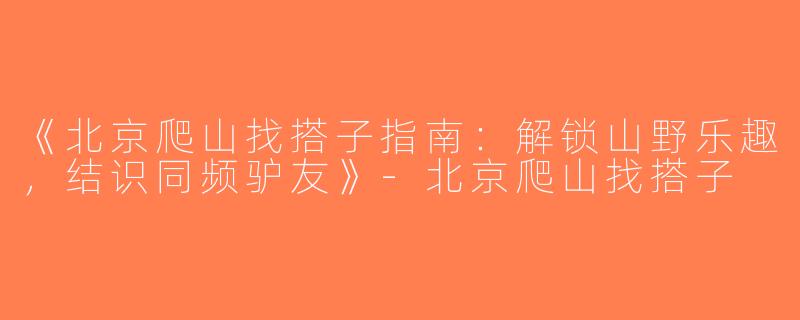 《北京爬山找搭子指南：解锁山野乐趣，结识同频驴友》-北京爬山找搭子