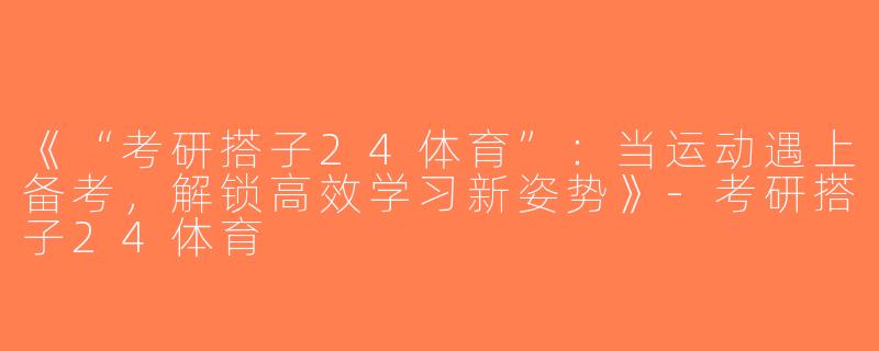 《“考研搭子24体育”：当运动遇上备考，解锁高效学习新姿势》-考研搭子24体育