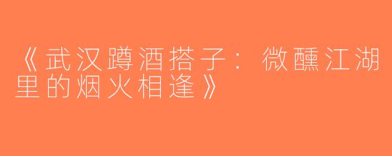 《武汉蹲酒搭子：微醺江湖里的烟火相逢》