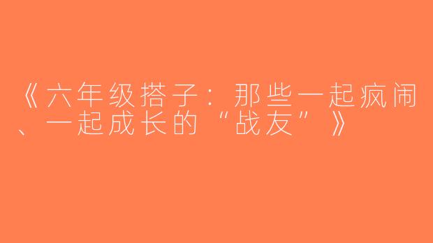 《六年级搭子：那些一起疯闹、一起成长的“战友”》