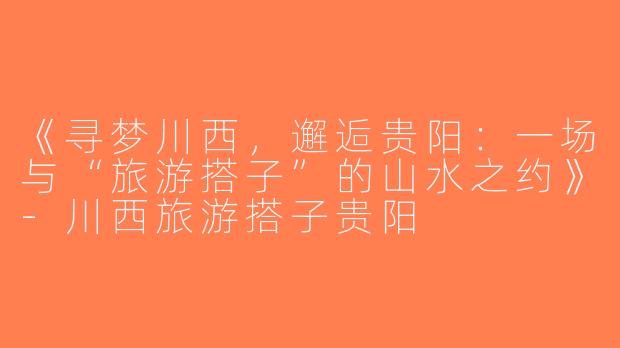 《寻梦川西，邂逅贵阳：一场与“旅游搭子”的山水之约》-川西旅游搭子贵阳