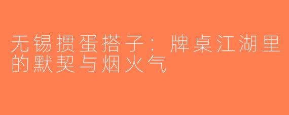 无锡掼蛋搭子：牌桌江湖里的默契与烟火气