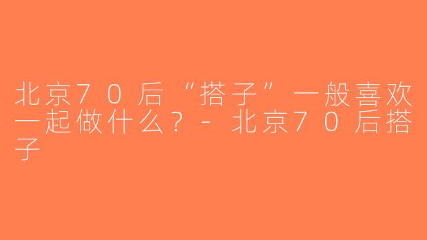 北京70后“搭子”一般喜欢一起做什么？-北京70后搭子