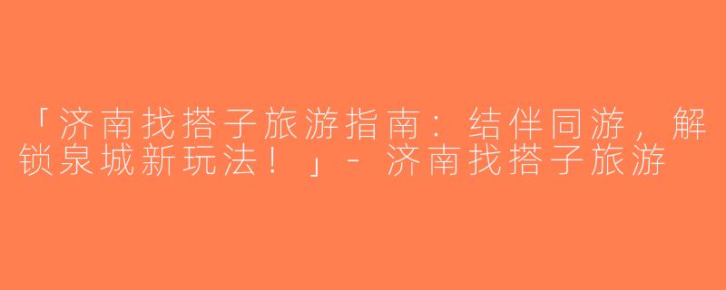「济南找搭子旅游指南：结伴同游，解锁泉城新玩法！」-济南找搭子旅游