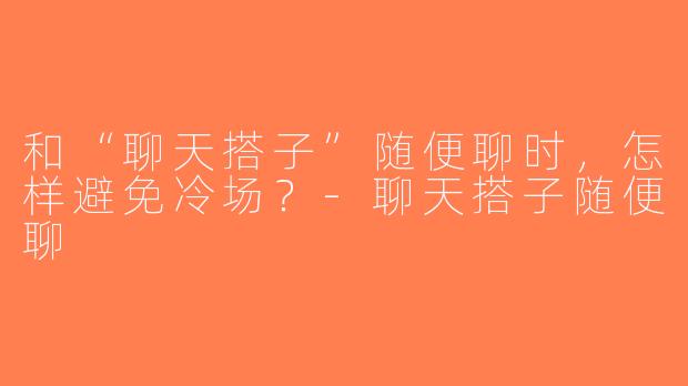 和“聊天搭子”随便聊时，怎样避免冷场？-聊天搭子随便聊