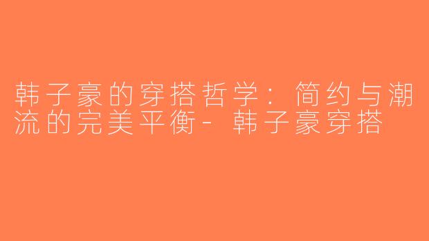 韩子豪的穿搭哲学：简约与潮流的完美平衡-韩子豪穿搭