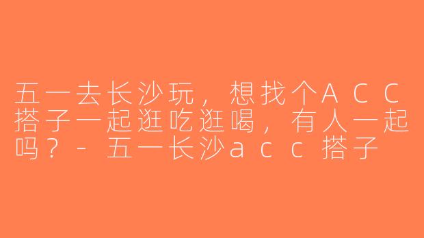 五一去长沙玩，想找个ACC搭子一起逛吃逛喝，有人一起吗？-五一长沙acc搭子
