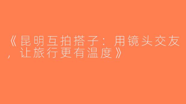《昆明互拍搭子：用镜头交友，让旅行更有温度》