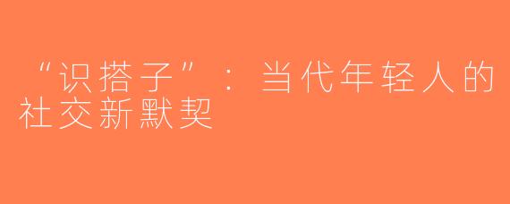 “识搭子”：当代年轻人的社交新默契