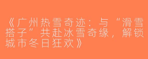 《广州热雪奇迹：与“滑雪搭子”共赴冰雪奇缘，解锁城市冬日狂欢》