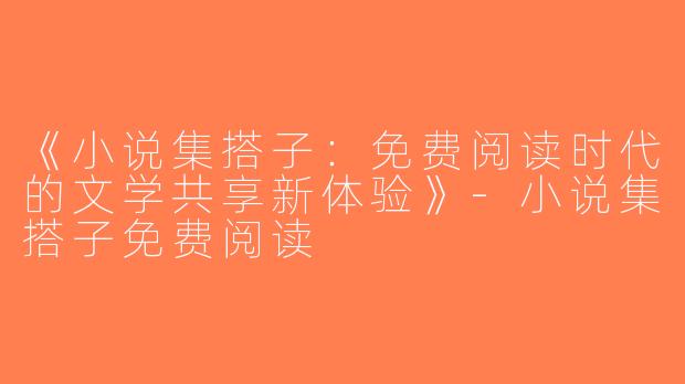 《小说集搭子：免费阅读时代的文学共享新体验》-小说集搭子免费阅读