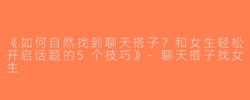 《如何自然找到聊天搭子？和女生轻松开启话题的5个技巧》-聊天搭子找女生