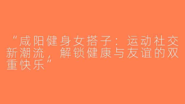 “咸阳健身女搭子：运动社交新潮流，解锁健康与友谊的双重快乐”