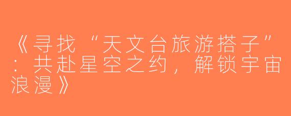 《寻找“天文台旅游搭子”：共赴星空之约，解锁宇宙浪漫》