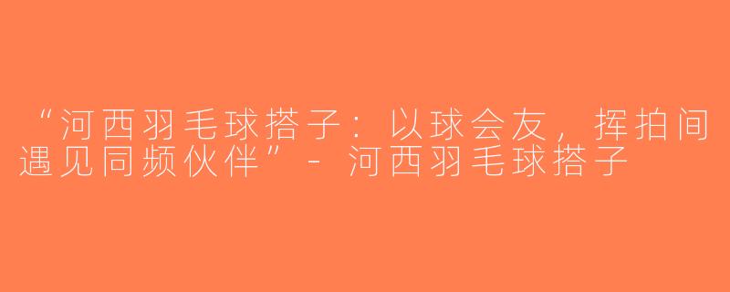 “河西羽毛球搭子：以球会友，挥拍间遇见同频伙伴”-河西羽毛球搭子