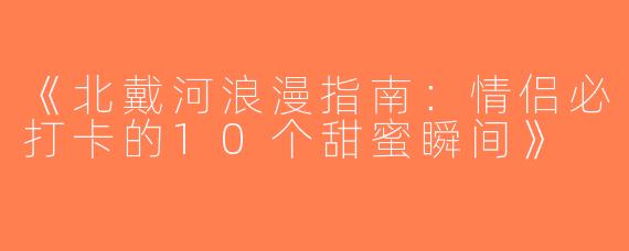 《北戴河浪漫指南：情侣必打卡的10个甜蜜瞬间》
