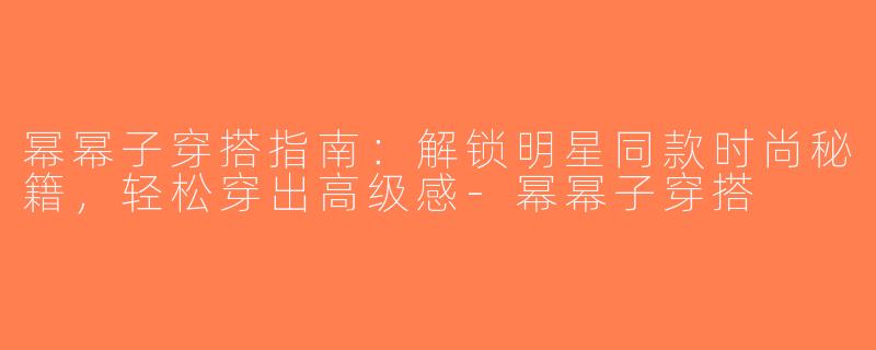 幂幂子穿搭指南：解锁明星同款时尚秘籍，轻松穿出高级感-幂幂子穿搭