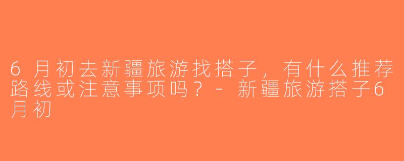 6月初去新疆旅游找搭子，有什么推荐路线或注意事项吗？-新疆旅游搭子6月初