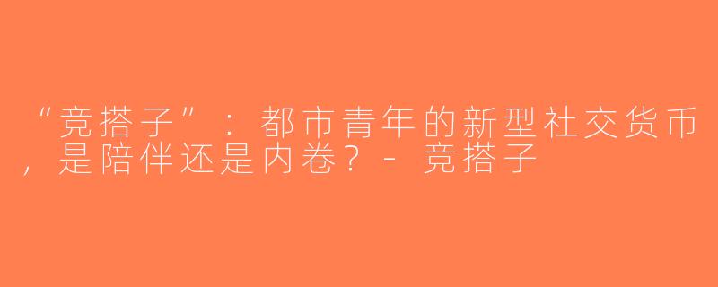 “竞搭子”：都市青年的新型社交货币，是陪伴还是内卷？-竞搭子