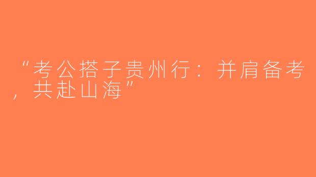 “考公搭子贵州行：并肩备考，共赴山海”