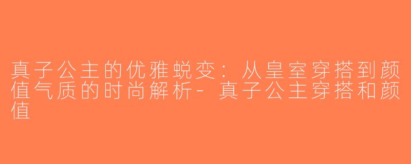 真子公主的优雅蜕变：从皇室穿搭到颜值气质的时尚解析-真子公主穿搭和颜值