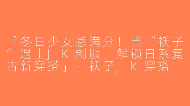 「冬日少女感满分！当“袄子”遇上JK制服，解锁日系复古新穿搭」-袄子jk穿搭
