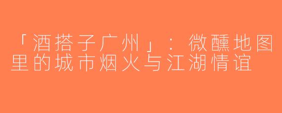 「酒搭子广州」：微醺地图里的城市烟火与江湖情谊