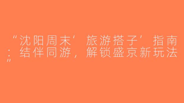 “沈阳周末‘旅游搭子’指南：结伴同游，解锁盛京新玩法”