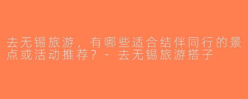 去无锡旅游，有哪些适合结伴同行的景点或活动推荐？-去无锡旅游搭子