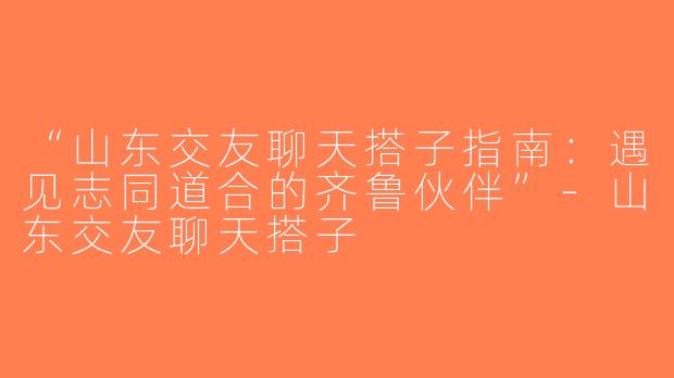 “山东交友聊天搭子指南：遇见志同道合的齐鲁伙伴”-山东交友聊天搭子