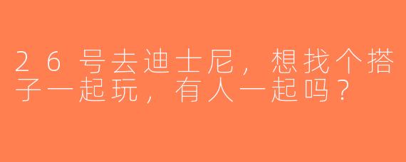 26号去迪士尼，想找个搭子一起玩，有人一起吗？