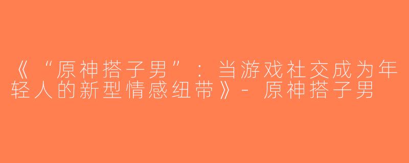 《“原神搭子男”：当游戏社交成为年轻人的新型情感纽带》-原神搭子男