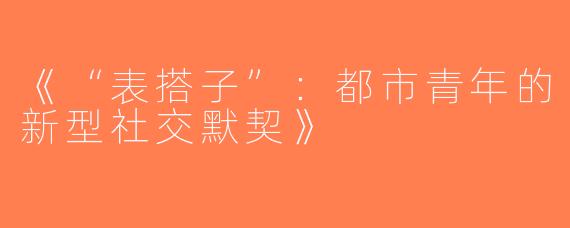 《“表搭子”：都市青年的新型社交默契》