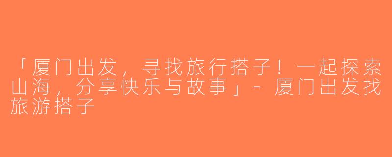 「厦门出发，寻找旅行搭子！一起探索山海，分享快乐与故事」-厦门出发找旅游搭子