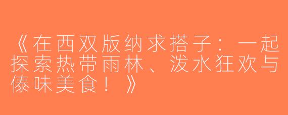 《在西双版纳求搭子：一起探索热带雨林、泼水狂欢与傣味美食！》