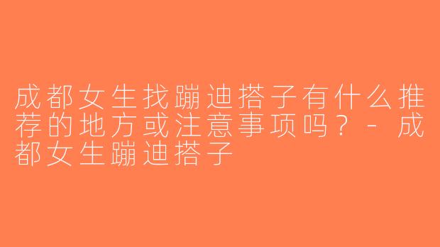 成都女生找蹦迪搭子有什么推荐的地方或注意事项吗？-成都女生蹦迪搭子