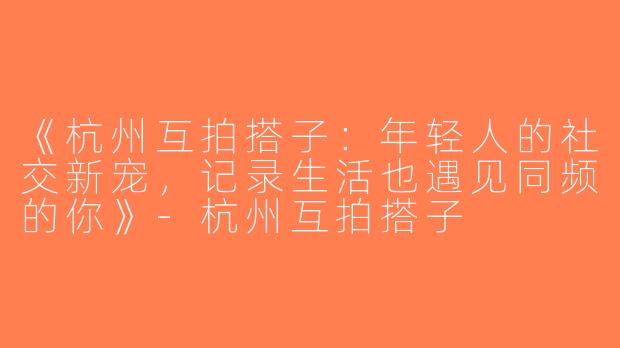 《杭州互拍搭子：年轻人的社交新宠，记录生活也遇见同频的你》-杭州互拍搭子