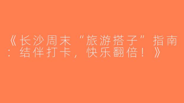 《长沙周末“旅游搭子”指南：结伴打卡，快乐翻倍！》