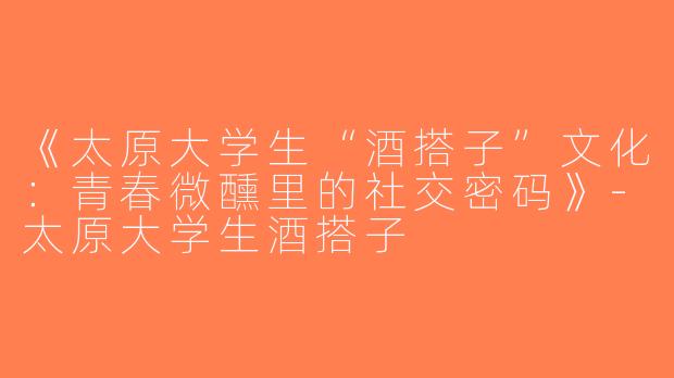 《太原大学生“酒搭子”文化：青春微醺里的社交密码》-太原大学生酒搭子