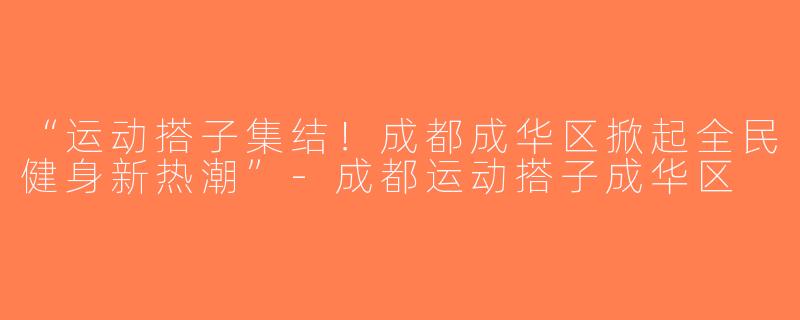 “运动搭子集结！成都成华区掀起全民健身新热潮”-成都运动搭子成华区