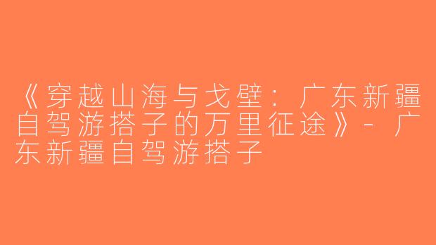 《穿越山海与戈壁：广东新疆自驾游搭子的万里征途》-广东新疆自驾游搭子