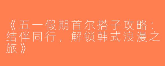 《五一假期首尔搭子攻略：结伴同行，解锁韩式浪漫之旅》