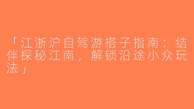 「江浙沪自驾游搭子指南：结伴探秘江南，解锁沿途小众玩法」