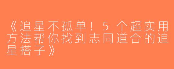 《追星不孤单！5个超实用方法帮你找到志同道合的追星搭子》