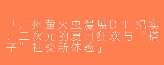 「广州萤火虫漫展D1纪实：二次元的夏日狂欢与“搭子”社交新体验」