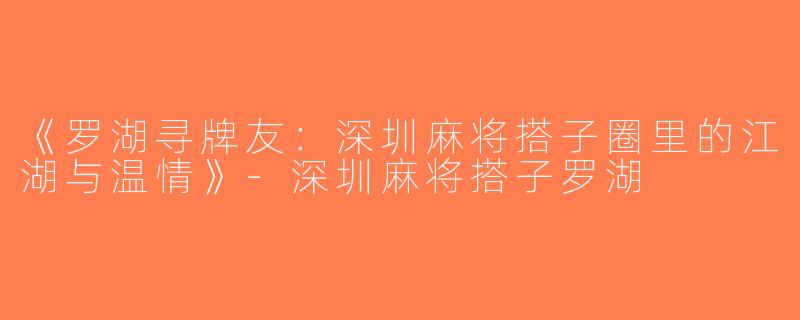《罗湖寻牌友：深圳麻将搭子圈里的江湖与温情》-深圳麻将搭子罗湖