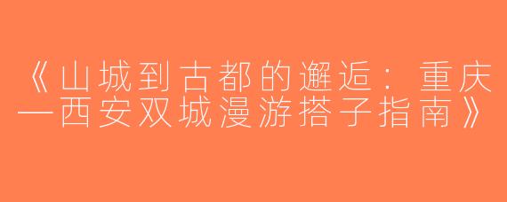 《山城到古都的邂逅：重庆—西安双城漫游搭子指南》
